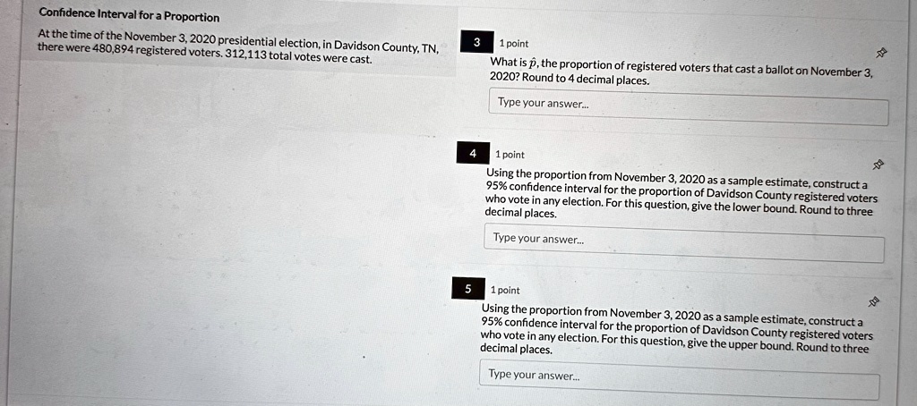 Confidence Interval for a Proportion
At the time of the November 3, 2020 presidential election, in Davidson County, TN,
there were 480,894 registered voters. 312,113 total votes were cast.
3
1 point
What is p̂, the proportion of registered voters that cast a ballot on November 3,
2020? Round to 4 decimal places.
Type your answer...
4
1 point
Using the proportion from November 3, 2020 as a sample estimate, construct a
95% confidence interval for the proportion of Davidson County registered voters
who vote in any election. For this question, give the lower bound. Round to three
decimal places.
Type your answer...
5
1 point
Using the proportion from November 3, 2020 as a sample estimate, construct a
95% confidence interval for the proportion of Davidson County registered voters
who vote in any election. For this question, give the upper bound. Round to three
decimal places.
Type your answer...