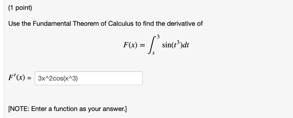 Use the Fundamental Theorem of Calculus to find the derivative of
F(x) = ?x^3 sin(t^3) dt
F'(x) = 3x^2cos(x^3)
[NOTE: Enter a function as your answer.]