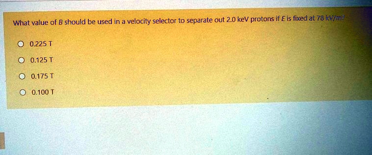 What value of B should be used in a velocity selector to separate out 2.0 keV protons if E is fixed at 78 kV/m?
0.225 T
0.125 T
0.175 T
0.100 T