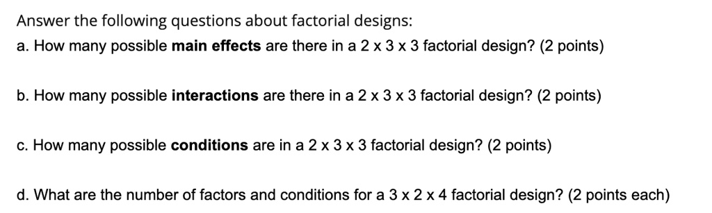Answer the following questions about factorial designs:
a. How many possible main effects are there in a 2 x 3 x 3 factorial design? (2 points)
b. How many possible interactions are there in a 2 x 3 x 3 factorial design? (2 points)
c. How many possible conditions are in a 2 x 3 x 3 factorial design? (2 points)
d. What are the number of factors and conditions for a 3 x 2 x 4 factorial design? (2 points each)