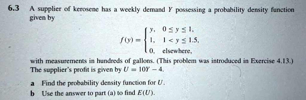 A supplier of kerosene has a weekly demand Y possessing a probability density function given by f(y) =  y, 0 ? y ? 1, 1, 1 < y ? 1.5, 0, elsewhere, with measurements in hundreds of gallons. (This problem was introduced in Exercise 4.13.) The supplier's profit is given by U = 10Y - 4.
a Find the probability density function for U.
b Use the answer to part (a) to find E(U).