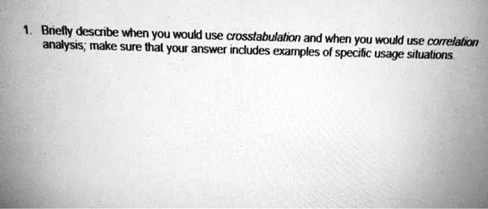 1. Briefly describe when you would use crosstabulation and when you would use correlation analysis; make sure that your answer includes examples of specific usage situations.
