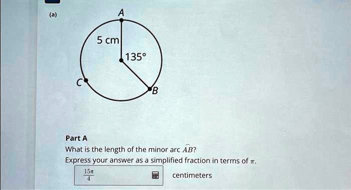 (a)
5 cm
135°
Part A
What is the length of the minor arc AB?
Express your answer as a simplified fraction in terms of ?.
(15π)/(4) centimeters