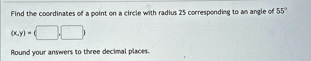 Find the coordinates of a point on a circle with radius 25 corresponding to an angle of 55°
(x,y) = 
Round your answers to three decimal places.