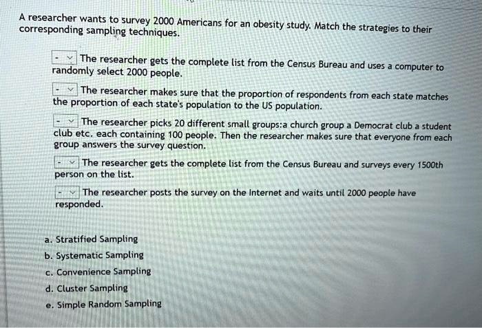 A researcher wants to survey 2000 Americans for an obesity study. Match the strategies to their corresponding sampling techniques.

The researcher gets the complete list from the Census Bureau and uses a computer to randomly select 2000 people.

The researcher makes sure that the proportion of respondents from each state matches the proportion of each state's population to the US population.

The researcher picks 20 different small groups: a church group a Democrat club a student club etc. each containing 100 people. Then the researcher makes sure that everyone from each group answers the survey question.

The researcher gets the complete list from the Census Bureau and surveys every 1500th person on the list.

The researcher posts the survey on the Internet and waits until 2000 people have responded.

a. Stratified Sampling
b. Systematic Sampling
c. Convenience Sampling
d. Cluster Sampling
e. Simple Random Sampling