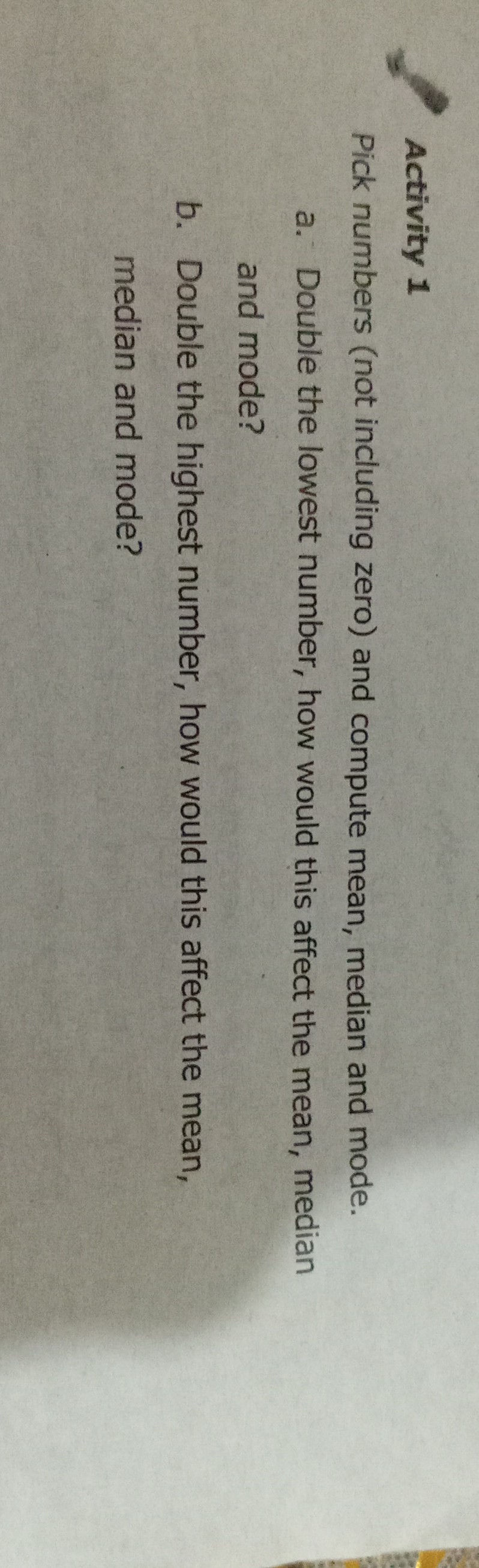 Activity 1
Pick numbers (not including zero) and compute mean, median and mode.
a. Double the lowest number, how would this affect the mean, median and mode?
b. Double the highest number, how would this affect the mean, median and mode?