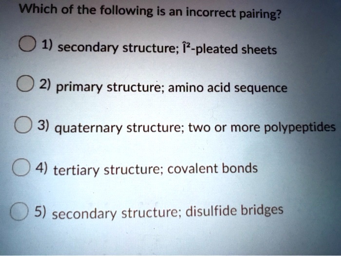 Which of the following is an incorrect pairing?
1) secondary structure; ?-pleated sheets
2) primary structure; amino acid sequence
3) quaternary structure; two or more polypeptides
4) tertiary structure; covalent bonds
5) secondary structure; disulfide bridges