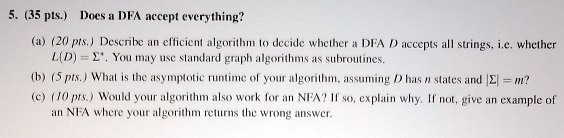 5. (35 pts.) Does a DFA accept everything?
(a) (20 pts.) Describe an efficient algorithm to decide whether a DFA D accepts all strings, i.e. whether L(D) = ?*. You may use standard graph algorithms as subroutines.
(b) (5 pts.) What is the asymptotic runtime of your algorithm, assuming D has n states and |?| = m?
(c) (10 pts.) Would your algorithm also work for an NFA? If so, explain why. If not, give an example of an NFA where your algorithm returns the wrong answer.