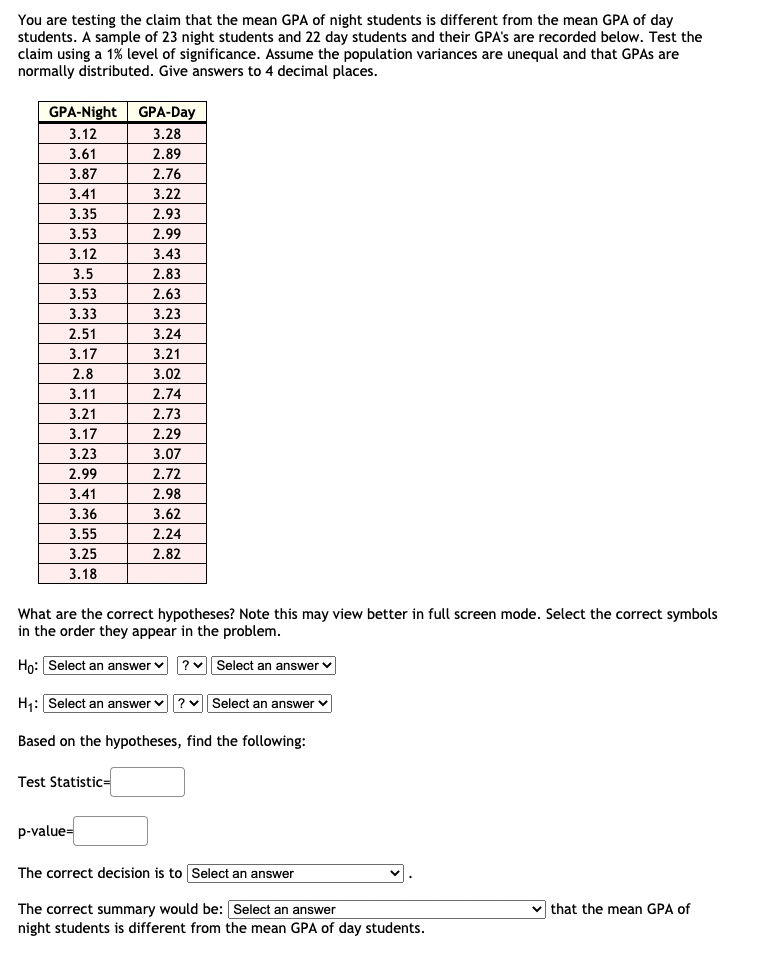 You are testing the claim that the mean GPA of night students is different from the mean GPA of day students. A sample of 23 night students and 22 day students and their GPA's are recorded below. Test the claim using a 1% level of significance. Assume the population variances are unequal and that GPAs are normally distributed. Give answers to 4 decimal places.

GPA-Night
3.12
3.61
3.87
3.41
3.35
3.53
3.12
3.5
3.53
3.33
2.51
3.17
2.8
3.11
3.21
3.17
3.23
2.99
3.41
3.36
3.55
3.25
3.18

GPA-Day
3.28
2.89
2.76
3.22
2.93
2.99
3.43
2.83
2.63
3.23
3.24
3.21
3.02
2.74
2.73
2.29
3.07
2.72
2.98
3.62
2.24
2.82

What are the correct hypotheses? Note this may view better in full screen mode. Select the correct symbols in the order they appear in the problem.

H0: Select an answer ? Select an answer
H1: Select an answer ? Select an answer

Based on the hypotheses, find the following:

Test Statistic=
p-value=

The correct decision is to Select an answer .

The correct summary would be: Select an answer that the mean GPA of night students is different from the mean GPA of day students.