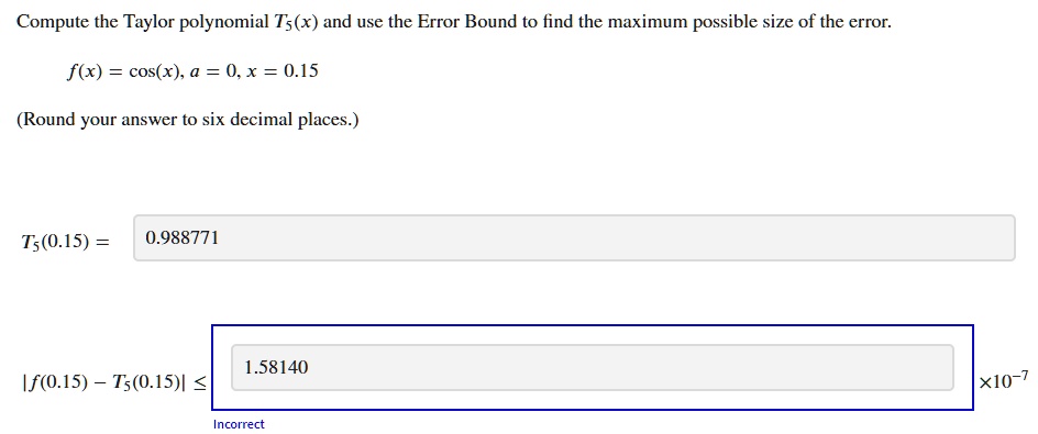 Compute the Taylor polynomial T5(x) and use the Error Bound to find the maximum possible size of the error.
f(x) = cos(x), a = 0, x = 0.15
(Round your answer to six decimal places.)
T5(0.15) = 0.988771
|f(0.15) - T5(0.15)| ≤ 1.58140 × 10^-7
Incorrect