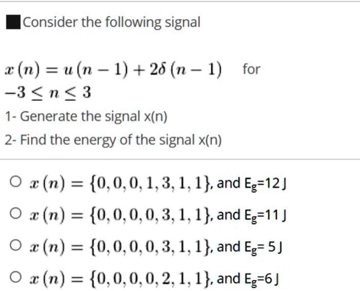 Consider the following signal
x(n) = u(n - 1) + 2δ (n - 1) for
-3 ≤ n ≤ 3
1- Generate the signal x(n)
2- Find the energy of the signal x(n)
x(n) = {0, 0, 0, 1, 3, 1, 1}, and Eg = 12J
x(n) = {0, 0, 0, 0, 3, 1, 1}, and Eg = 11J
x(n) = {0, 0, 0, 0, 3, 1, 1}, and Eg = 5J
x(n) = {0, 0, 0, 0, 2, 1, 1}, and Eg = 6J