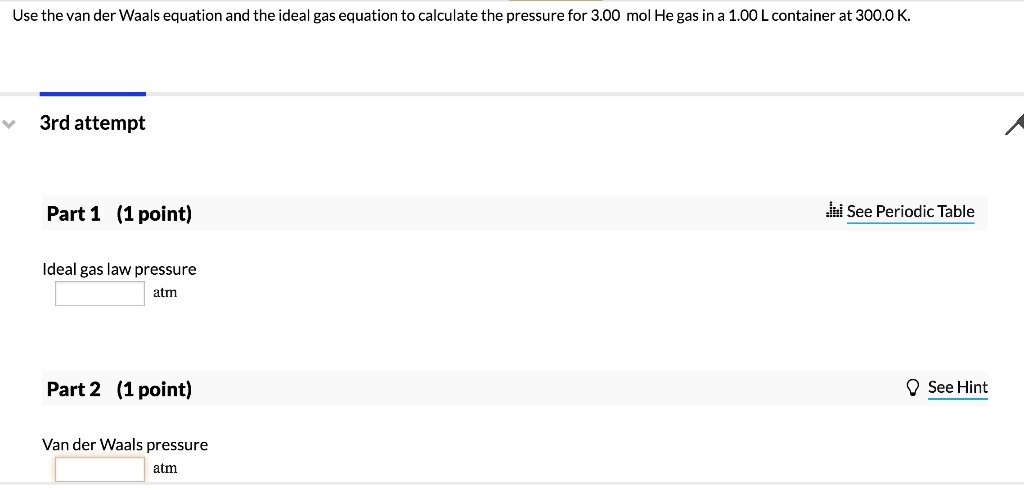 Use the van der Waals equation and the ideal gas equation to calculate the pressure for 3.00 mol He gas in a 1.00 L container at 300.0 K.
3rd attempt
Part 1 (1 point)
See Periodic Table
Ideal gas law pressure
atm
Part 2 (1 point)
See Hint
Van der Waals pressure
atm