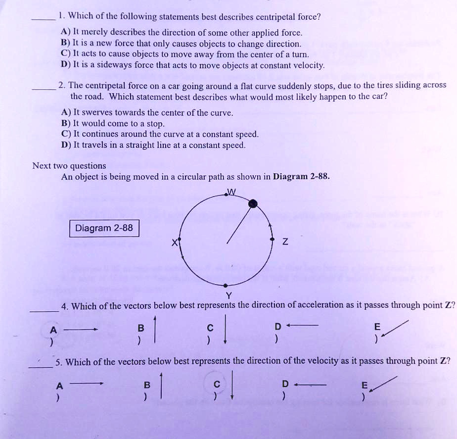 1. Which of the following statements best describes centripetal force?
A) It merely describes the direction of some other applied force.
B) It is a new force that only causes objects to change direction.
C) It acts to cause objects to move away from the center of a turn.
D) It is a sideways force that acts to move objects at constant velocity.

2. The centripetal force on a car going around a flat curve suddenly stops, due to the tires sliding across the road. Which statement best describes what would most likely happen to the car?
A) It swerves towards the center of the curve.
B) It would come to a stop.
C) It continues around the curve at a constant speed.
D) It travels in a straight line at a constant speed.

Next two questions
An object is being moved in a circular path as shown in Diagram 2-88.
Diagram 2-88

4. Which of the vectors below best represents the direction of acceleration as it passes through point Z?

5. Which of the vectors below best represents the direction of the velocity as it passes through point Z?