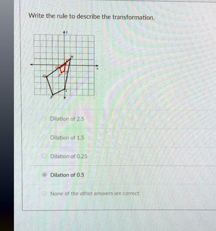 Write the rule to describe the transformation.
Dilation of 2.5
Dilation of 1.5
Dilation of 0.25
Dilation of 0.5
None of the other answers are correct