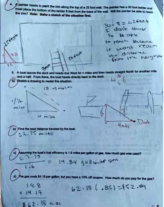 4. A painter needs to paint the trim along the top of a 25 foot wall. The painter has a 30 foot ladder and
must place the bottom of the ladder 8 feet from the base of the wall. Will the painter be able to reach
the trim? Mote: Make a sketch of the situation first
25 feet
8ft
30 feet
30 - 8 = 22 feet
I don't think
so be able
to reach because
it won't reach
the distance
from the height
5. A boat leaves the dock and heads due West for 4 miles and then heads straight North for another mile
and a half. From there, the boat heads directly back to the dock.
a) Sketch a drawing to model this situation.
1 1/2
miles
15.15 miles
N
W S E
4 miles
b) Find the total distance traveled by the boat.
22.75 miles
Dock
4 miles
c) Assuming the boat's fuel efficiency is 1.6 miles per gallon of gas, how much gas was used?
23.75
1.6
= 14.84 gallon of gas
d) The gas costs 4.19 per gallon, but you have a 15% off coupon. How much do you pay for the gas?
14.8
× 14.1962.18 miles
62.18 (.85) = 52.84