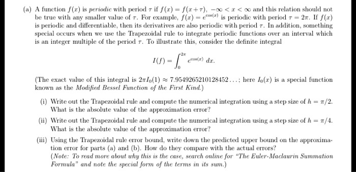(a) A function f(x) is periodic with period ???? if f(x) = f(x + ????), -? < x < ? and this relation should not be true with any smaller value of ????. For example, f(x) = e^cos(x) is periodic with period ???? = 2????. If f(x) is periodic and differentiable, then its derivatives are also periodic with period ????. In addition, something special occurs when we use the Trapezoidal rule to integrate periodic functions over an interval which is an integer multiple of the period ????. To illustrate this, consider the definite integral

I(f) = ?0^2???? e^cos(x) dx.

(The exact value of this integral is 2????I0(1) ? 7.9549265210128452...; here I0(x) is a special function known as the Modified Bessel Function of the First Kind.)

(i) Write out the Trapezoidal rule and compute the numerical integration using a step size of h = ????/2. What is the absolute value of the approximation error?
(ii) Write out the Trapezoidal rule and compute the numerical integration using a step size of h = ????/4. What is the absolute value of the approximation error?
(iii) Using the Trapezoidal rule error bound, write down the predicted upper bound on the approximation error for parts (a) and (b). How do they compare with the actual errors?
(Note: To read more about why this is the case, search online for "The Euler-Maclaurin Summation Formula" and note the special form of the terms in its sum.)