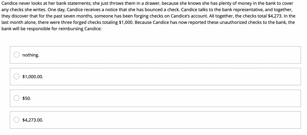 Candice never looks at her bank statements; she just throws them in a drawer, because she knows she has plenty of money in the bank to cover
any checks she writes. One day, Candice receives a notice that she has bounced a check. Candice talks to the bank representative, and together,
they discover that for the past seven months, someone has been forging checks on Candice's account. All together, the checks total 4,273. In the
last month alone, there were three forged checks totaling1,000. Because Candice has now reported these unauthorized checks to the bank, the
bank will be responsible for reimbursing Candice:
nothing.
1,000.00.50.
4,273.00.