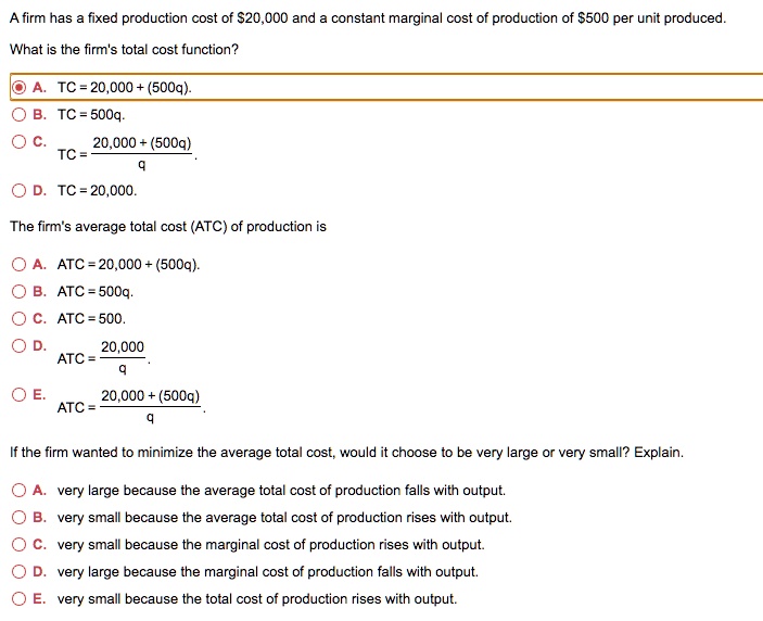 A firm has a fixed production cost of 20,000 and a constant marginal cost of production of500 per unit produced.
What is the firm's total cost function?
A. TC = 20,000 + (500q).
B. TC = 500q.
C. TC = frac20,000 + (500q)q.
D. TC = 20,000.
The firm's average total cost (ATC) of production is
A. ATC = 20,000 + (500q).
B. ATC = 500q.
C. ATC = 500.
D. ATC = frac20,000q.
E. ATC = frac20,000 + (500q)q
If the firm wanted to minimize the average total cost, would it choose to be very large or very small? Explain.
A. very large because the average total cost of production falls with output.
B. very small because the average total cost of production rises with output.
C. very small because the marginal cost of production rises with output.
D. very large because the marginal cost of production falls with output.
E. very small because the total cost of production rises with output.