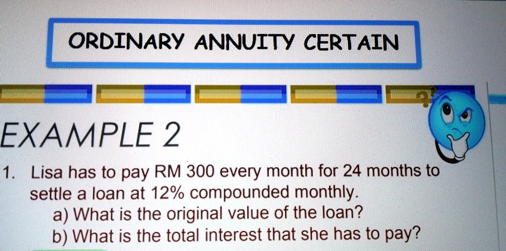 ORDINARY ANNUITY CERTAIN
EXAMPLE 2
1. Lisa has to pay RM 300 every month for 24 months to
settle a loan at 12% compounded monthly.
a) What is the original value of the loan?
b) What is the total interest that she has to pay?