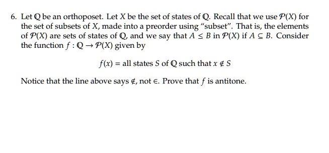 6. Let Q be an orthoposet. Let X be the set of states of Q. Recall that we use P(X) for the set of subsets of X, made into a preorder using "subset". That is, the elements of P(X) are sets of states of Q, and we say that A ≤ B in P(X) if A ⊆ B. Consider the function f: Q → P(X) given by

f(x) = all states S of Q such that x ∉ S

Notice that the line above says ∉, not ∈. Prove that f is antitone.