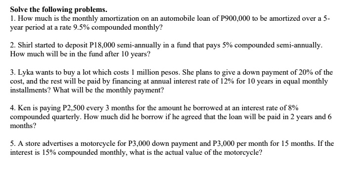 Solve the following problems.
1. How much is the monthly amortization on an automobile loan of P900,000 to be amortized over a 5-
year period at a rate 9.5% compounded monthly?
2. Shirl started to deposit P18,000 semi-annually in a fund that pays 5% compounded semi-annually.
How much will be in the fund after 10 years?
3. Lyka wants to buy a lot which costs 1 million pesos. She plans to give a down payment of 20% of the
cost, and the rest will be paid by financing at annual interest rate of 12% for 10 years in equal monthly
installments? What will be the monthly payment?
4. Ken is paying P2,500 every 3 months for the amount he borrowed at an interest rate of 8%
compounded quarterly. How much did he borrow if he agreed that the loan will be paid in 2 years and 6
months?
5. A store advertises a motorcycle for P3,000 down payment and P3,000 per month for 15 months. If the
interest is 15% compounded monthly, what is the actual value of the motorcycle?