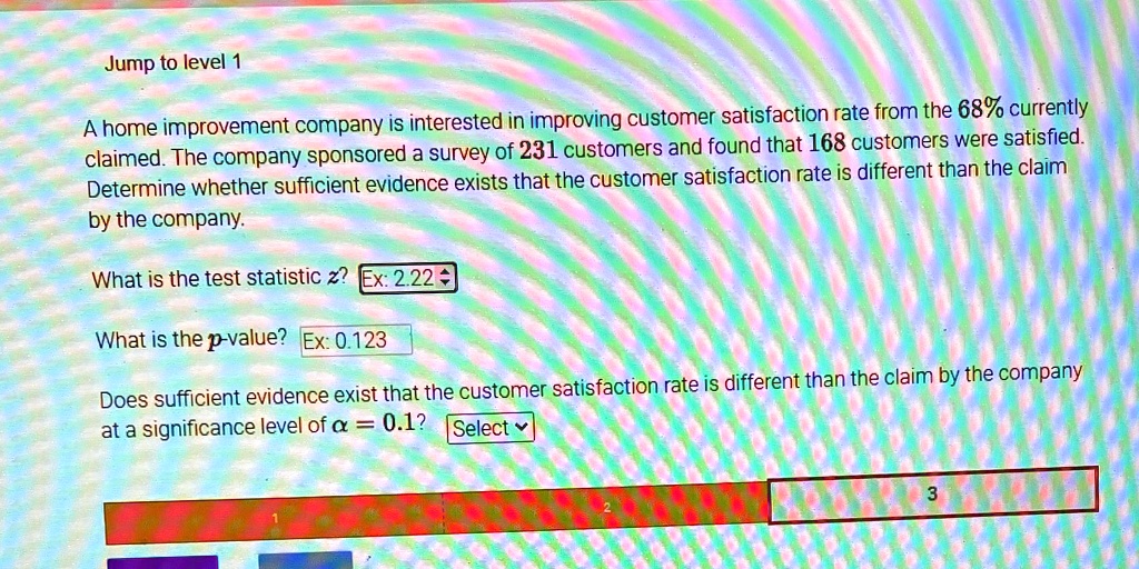 A home improvement company is interested in improving customer satisfaction rate from the 68% currently claimed. The company sponsored a survey of 231 customers and found that 168 customers were satisfied. Determine whether sufficient evidence exists that the customer satisfaction rate is different than the claim by the company.

What is the test statistic z? Ex: 2.22

What is the p-value? Ex: 0.123

Does sufficient evidence exist that the customer satisfaction rate is different than the claim by the company at a significance level of ? = 0.1? Select
