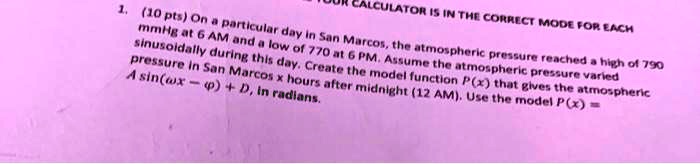 CALCULATOR IS IN THE CORRECT MODE FOR EACH
1. (10 pts) On a particular day in San Marcos, the atmospheric pressure reached a high of 790
mmHg at 6 AM and a low of 770 at 6 PM. Assume the atmospheric pressure varied
sinusoidally during this day. Create the model function P(x) that gives the atmospheric
pressure in San Marcos x hours after midnight (12 AM). Use the model P(x) =
A sin(ω x - ϕ) + D, in radians.
