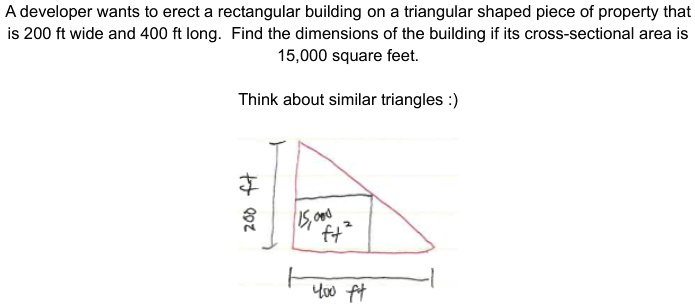 A developer wants to erect a rectangular building on a triangular shaped piece of property that is 200 ft wide and 400 ft long. Find the dimensions of the building if its cross-sectional area is 15,000 square feet.
Think about similar triangles :)