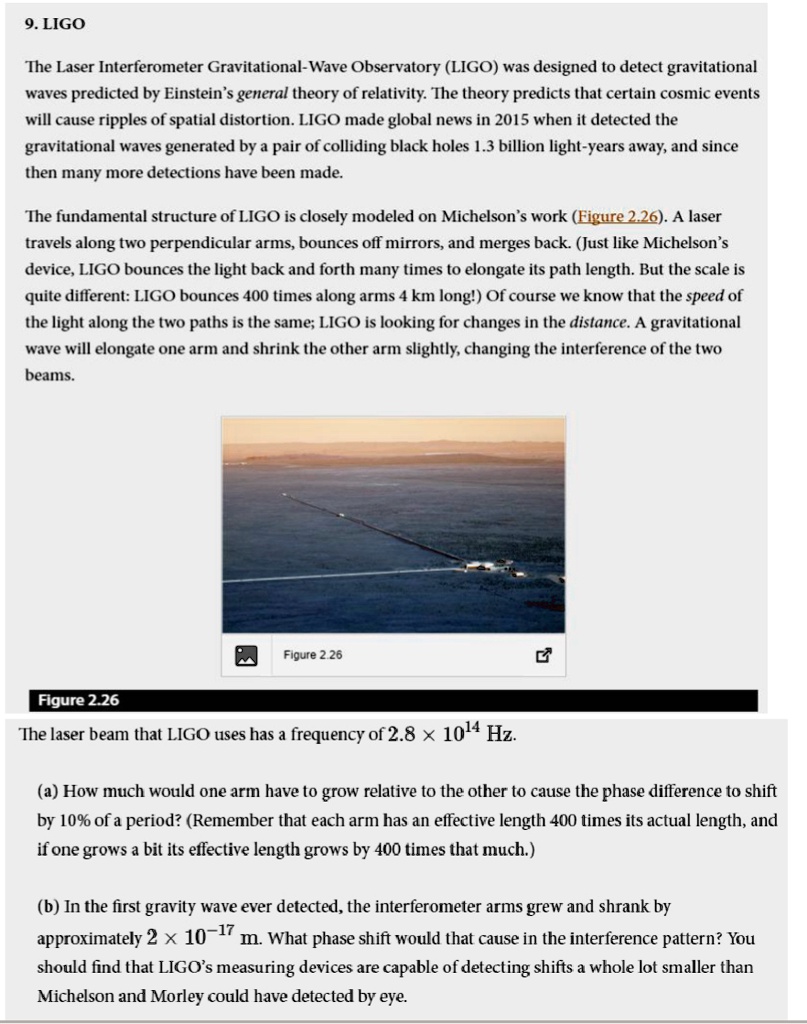 9. LIGO
The Laser Interferometer Gravitational-Wave Observatory (LIGO) was designed to detect gravitational
waves predicted by Einstein's general theory of relativity. The theory predicts that certain cosmic events
will cause ripples of spatial distortion. LIGO made global news in 2015 when it detected the
gravitational waves generated by a pair of colliding black holes 1.3 billion light-years away, and since
then many more detections have been made.
The fundamental structure of LIGO is closely modeled on Michelson's work (Figure 2.26). A laser
travels along two perpendicular arms, bounces off mirrors, and merges back. (Just like Michelson's
device, LIGO bounces the light back and forth many times to elongate its path length. But the scale is
quite different: LIGO bounces 400 times along arms 4 km long!) Of course we know that the speed of
the light along the two paths is the same; LIGO is looking for changes in the distance. A gravitational
wave will elongate one arm and shrink the other arm slightly, changing the interference of the two
beams.
Figure 2.26
Figure 2.26
The laser beam that LIGO uses has a frequency of 2.8 × 10^14 Hz.
(a) How much would one arm have to grow relative to the other to cause the phase difference to shift
by 10% of a period? (Remember that each arm has an effective length 400 times its actual length, and
if one grows a bit its effective length grows by 400 times that much.)
(b) In the first gravity wave ever detected, the interferometer arms grew and shrank by
approximately 2 × 10^-17 m. What phase shift would that cause in the interference pattern? You
should find that LIGO's measuring devices are capable of detecting shifts a whole lot smaller than
Michelson and Morley could have detected by eye.