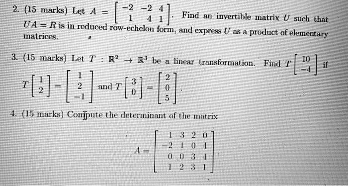 2. (15 marks) Let A = [ -2 -2 4; 1 4 1 ]. Find an invertible matrix U such that UA = R is in reduced row-echelon form, and express U as a product of elementary matrices.
3. (15 marks) Let T : R^2 -> R^3 be a linear transformation. Find T [ 10; -4 ] if T [ 1; 2 ] = [ 1; 2; -1 ] and T [ 3; 0 ] = [ 2; 0; 5 ].
4. (15 marks) Compute the determinant of the matrix A = [ 1 3 2 0; -2 1 0 4; 0 0 3 1; 1 2 3 1 ]