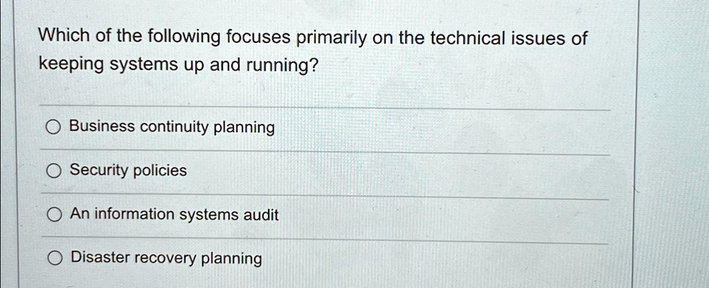 Which of the following focuses primarily on the technical issues of
keeping systems up and running?
Business continuity planning
Security policies
An information systems audit
Disaster recovery planning