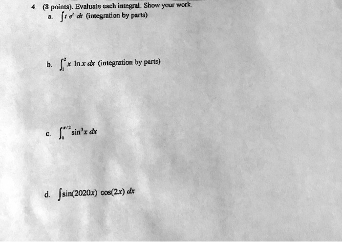 4. (8 points). Evaluate each integral. Show your work.
a. ? t e? dt (integration by parts)
b. ??² x ln x dx (integration by parts)
c. ???/² sin³ x dx
d. ? sin(2020x) cos(2x) dx