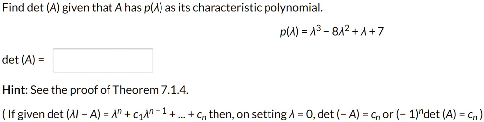 Find det (A) given that A has p(lambda) as its characteristic polynomial.
p(lambda) = lambda^3 - 8lambda^2 + lambda + 7
det (A) = 
Hint: See the proof of Theorem 7.1.4.
(If given det (lambda I - A) = lambda^n + c1lambda^n-1 + ... + cn then, on setting lambda = 0, det (-A) = cn or (-1)^ndet (A) = cn)