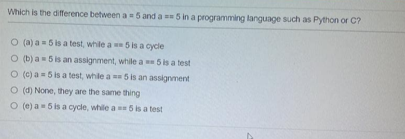 Which is the difference between a = 5 and a == 5 in a programming language such as Python or C?
(a) a = 5 is a test, while a == 5 is a cycle
(b) a = 5 is an assignment, while a == 5 is a test
(c) a = 5 is a test, while a == 5 is an assignment
(d) None, they are the same thing
(e) a = 5 is a cycle, while a == 5 is a test