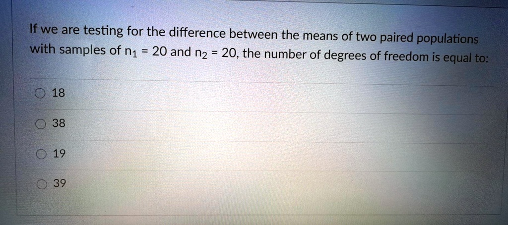 If we are testing for the difference between the means of two paired populations with samples of n1 = 20 and n2 = 20, the number of degrees of freedom is equal to:
18
38
19
39