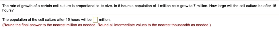 The rate of growth of a certain cell culture is proportional to its size. In 6 hours a population of 1 million cells grew to 7 million. How large will the cell culture be after 15 hours?
The population of the cell culture after 15 hours will be million.
(Round the final answer to the nearest million as needed. Round all intermediate values to the nearest thousandth as needed.)