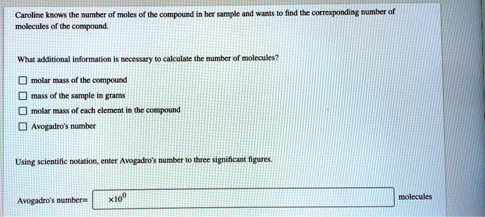 Caroline knows the number of moles of the compound in her sample and wants to find the corresponding number of molecules of the compound.

What additional information is necessary to calculate the number of molecules?

molar mass of the compound
mass of the sample in grams
molar mass of each element in the compound
Avogadro's number

Using scientific notation, enter Avogadro's number to three significant figures.

Avogadro's number= x10^0 molecules