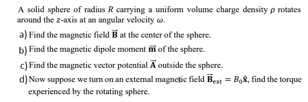 A solid sphere of radius R carrying a uniform volume charge density (ho) rotates around the z-axis at an angular velocity (omega).
a) Find the magnetic field (vecB) at the center of the sphere.
b) Find the magnetic dipole moment (vecm) of the sphere.
c) Find the magnetic vector potential (vecA) outside the sphere.
d) Now suppose we turn on an external magnetic field (vecBext = B0 hatx), find the torque experienced by the rotating sphere.