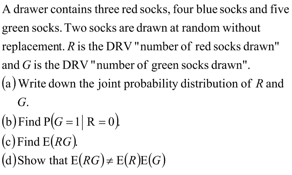 A drawer contains three red socks, four blue socks and five green socks. Two socks are drawn at random without replacement. R is the DRV n̈umber of red socks drawnänd G is the DRV n̈umber of green socks drawn.̈ (a) Write down the joint probability distribution of R and G. (b) Find P(G = 1 | R = 0). (c) Find E(RG). (d) Show that E(RG) ≠E(R)E(G)