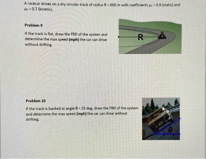 A racecar drives on a dry circular track of radius R = 600 m with coefficients = 0.9 (static) and = 0.7 (kinetic).

Problem 9
If the track is flat, draw the FBD of the system and
determine the max speed (mph) the car can drive
without drifting.

Problem 10
If the track is banked at angle θ = 25 deg, draw the FBD of the system
and determine the max speed (mph) the car can drive without
drifting.