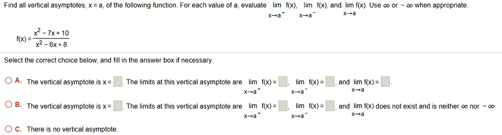 Find all vertical asymptotes, x = a, of the following function. For each value of a, evaluate limx 	o a^+ f(x), limx 	o a^- f(x), and limx 	o a f(x). Use infty or -infty when appropriate.

f(x) = fracx^2 - 7x + 10x^2 - 6x + 8

Select the correct choice below, and fill in the answer box if necessary.
A. The vertical asymptote is x = . The limits at this vertical asymptote are limx 	o a^+ f(x) =, limx 	o a^- f(x) =, and limx 	o a f(x) =.
B. The vertical asymptote is x = . The limits at this vertical asymptote are limx 	o a^+ f(x) =, limx 	o a^- f(x) =, and limx 	o a f(x) does not exist and is neither infty nor -infty.
C. There is no vertical asymptote.