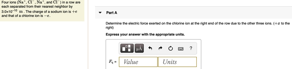 Four ions (Na+, Cl-, Na+, and Cl-) in a row are each separated from their nearest neighbor by 3.0×10^-10 m. The charge of a sodium ion is +e and that of a chlorine ion is -e.

Part A
Determine the electric force exerted on the chlorine ion at the right end of the row due to the other three ions. (+x to the right)
Express your answer with the appropriate units.
Fq = Value Units