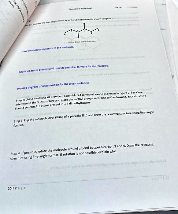 Procedure Worksheet
Name:
Step 1: Consider the line-angle structure of 3,4-dimethylhexane shown in figure 2.
Figure 2: 3,4-dimethylhexane
Draw the skeletal structure of this molecule.
Count all atoms present and provide chemical formula for the molecule.
Provide degrees of unsaturation for the given molecule
Step 2: Using modeling kit provided, assemble 3,4-dimethylhexane as shown in figure 2. Pay close
attention to the 3-D structure and place the methyl groups according to the drawing. Your structure
should contain ALL atoms present in 3,4-dimethylhexane.
Step 3: Flip the molecule over (think of a pancake flip) and draw the resulting structure using line-angle
format.
Step 4. If possible, rotate the molecule around a bond between carbon 3 and 4. Draw the resulting
structure using line-angle format. If rotation is not possible, explain why.