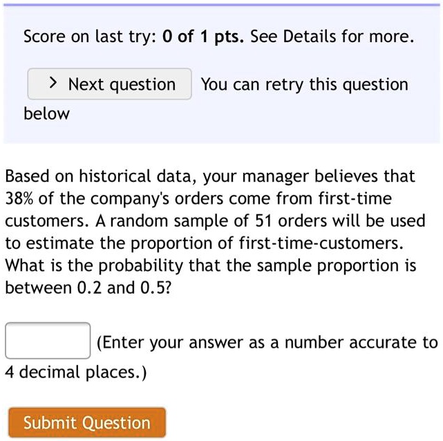 Based on historical data, your manager believes that 38% of the company's orders come from first-time customers. A random sample of 51 orders will be used to estimate the proportion of first-time-customers. What is the probability that the sample proportion is between 0.2 and 0.5?
(Enter your answer as a number accurate to 4 decimal places.)