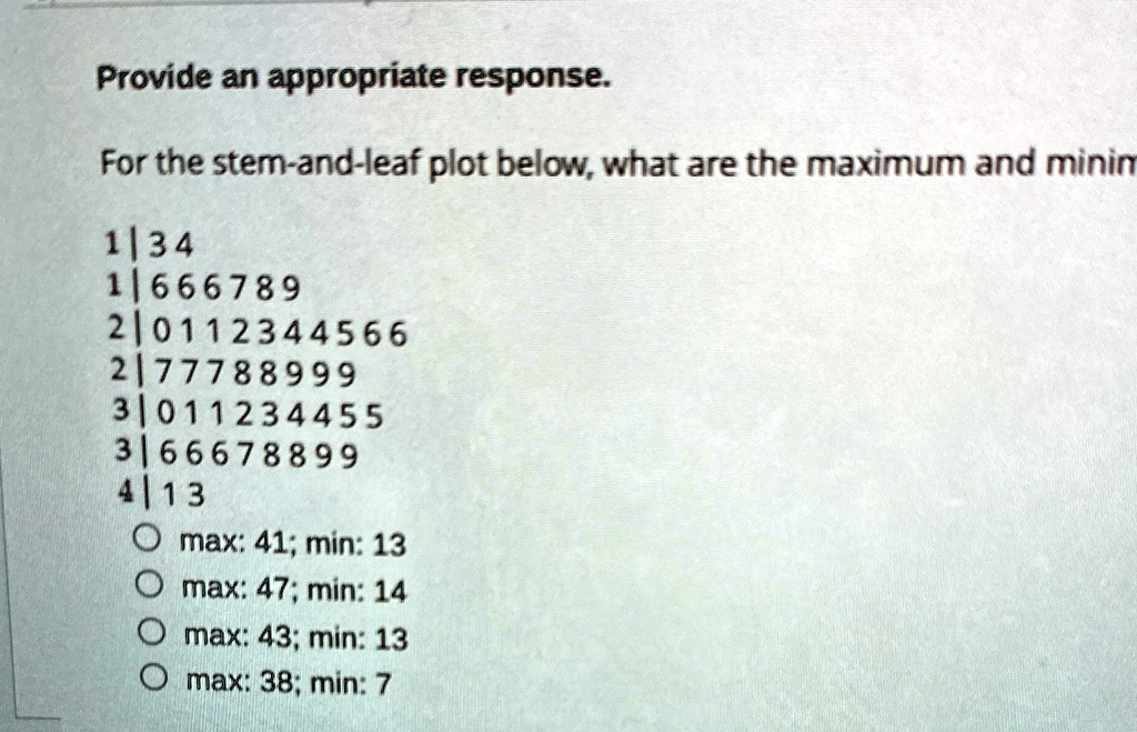 Provide an appropriate response.
For the stem-and-leaf plot below, what are the maximum and minim
1|34
1|666789
2|0112344566
2|77788999
3|011234455
3|66678899
4|13
O max: 41; min: 13
O max: 47; min: 14
O max: 43; min: 13
O max: 38; min: 7