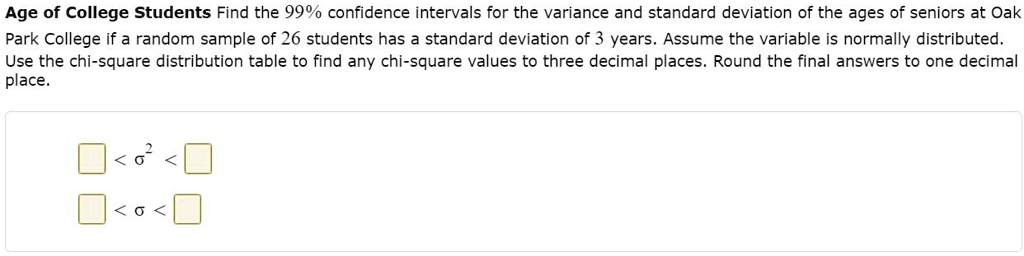 Age of College Students Find the 99% confidence intervals for the variance and standard deviation of the ages of seniors at Oak Park College if a random sample of 26 students has a standard deviation of 3 years. Assume the variable is normally distributed. Use the chi-square distribution table to find any chi-square values to three decimal places. Round the final answers to one decimal place.

< ?2 <
< ? <