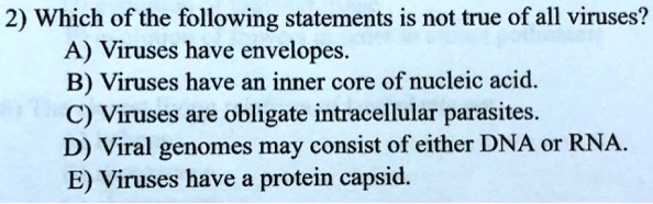 2) Which of the following statements is not true of all viruses? A) Viruses have envelopes. B) Viruses have an inner core of nucleic acid. C) Viruses are obligate intracellular parasites. D) Viral genomes may consist of either DNA or RNA. E) Viruses have a protein capsid.