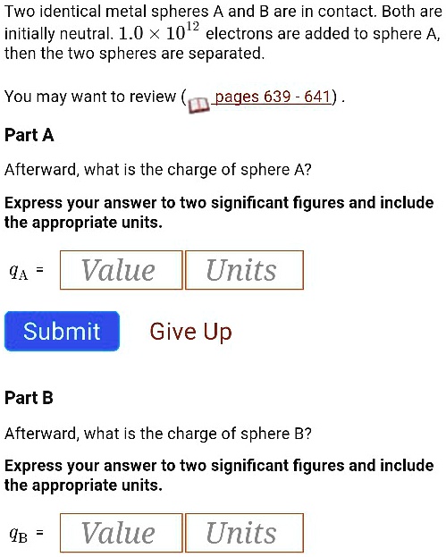 Two identical metal spheres A and B are in contact. Both are
initially neutral. 1.0 × 10^12 electrons are added to sphere A,
then the two spheres are separated.
Part A
Afterward, what is the charge of sphere A?
Express your answer to two significant figures and include
the appropriate units.
qA = Value Units
Submit Give Up
Part B
Afterward, what is the charge of sphere B?
Express your answer to two significant figures and include
the appropriate units.
qB = Value Units
