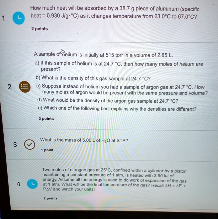How much heat will be absorbed by a 38.7 g piece of aluminum (specific
heat = 0.930 J/g · °C) as it changes temperature from 23.0°C to 67.0°C?

A sample of helium is initially at 515 torr in a volume of 2.85 L.
a) If this sample of helium is at 24.7 °C, then how many moles of helium are present?
b) What is the density of this gas sample at 24.7 °C?
c) Suppose instead of helium you had a sample of argon gas at 24.7 °C. How
many moles of argon would be present with the same pressure and volume?
d) What would be the density of the argon gas sample at 24.7 °C?
e) Which one of the following best explains why the densities are different?

What is the mass of 5.00 L of H2O at STP?

Two moles of nitrogen gas at 25°C, confined within a cylinder by a piston
maintaining a constant pressure of 1 atm, is heated with 3.90 kJ of
energy. Assume all the energy is used to do work of expansion of the gas
at 1 atm. What will be the final temperature of the gas? Recall ?H = ?E +
P?V and watch your units!