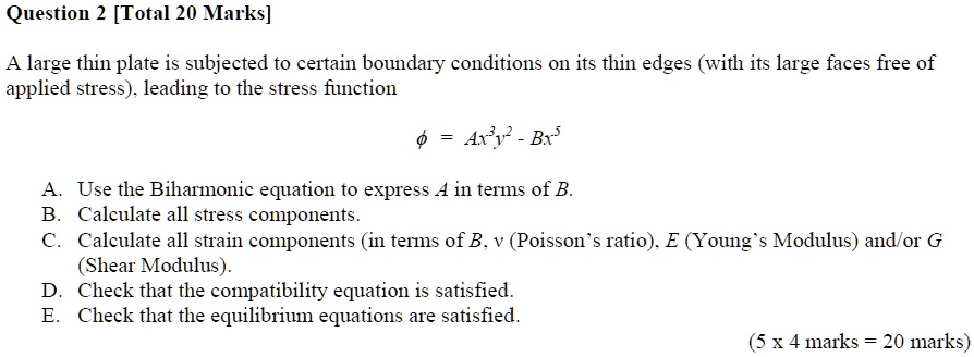 A large thin plate is subjected to certain boundary conditions on its thin edges (with its large faces free of
applied stress), leading to the stress function
? = Ax³y² - Bx?
A. Use the Biharmonic equation to express A in terms of B.
B. Calculate all stress components.
C. Calculate all strain components (in terms of B, ? (Poisson’s ratio), E (Young’s Modulus) and/or G
(Shear Modulus).
D. Check that the compatibility equation is satisfied.
E. Check that the equilibrium equations are satisfied.